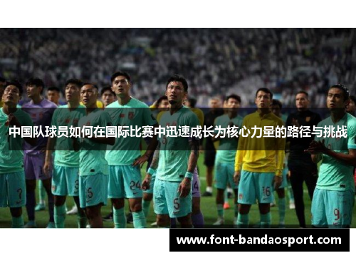 中国队球员如何在国际比赛中迅速成长为核心力量的路径与挑战