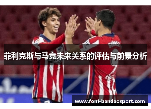菲利克斯与马竞未来关系的评估与前景分析 菲利克斯与马竞未来关系的评估与前景分析