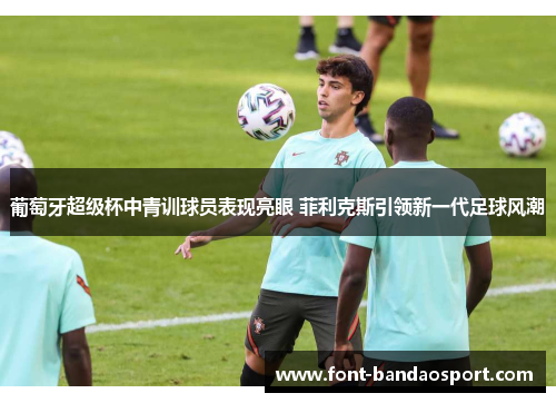 葡萄牙超级杯中青训球员表现亮眼 菲利克斯引领新一代足球风潮