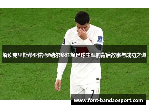 解读克里斯蒂亚诺·罗纳尔多辉煌足球生涯的背后故事与成功之道