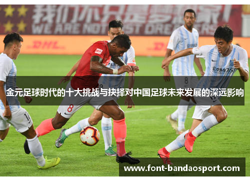 金元足球时代的十大挑战与抉择对中国足球未来发展的深远影响 金元足球时代的十大挑战与抉择对中国足球未来发展的深远影响